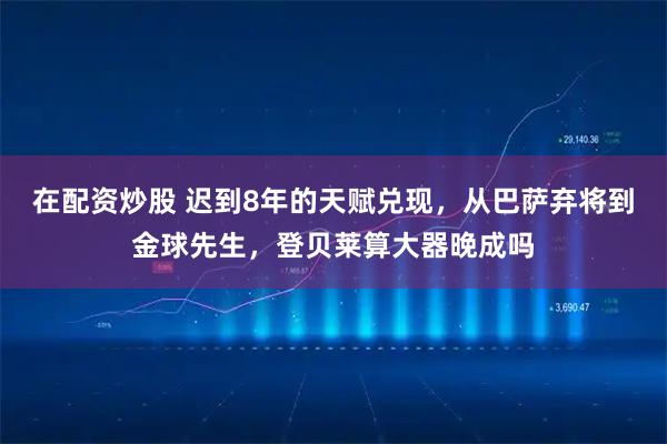 在配资炒股 迟到8年的天赋兑现，从巴萨弃将到金球先生，登贝莱算大器晚成吗