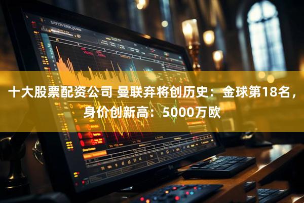 十大股票配资公司 曼联弃将创历史：金球第18名，身价创新高：5000万欧