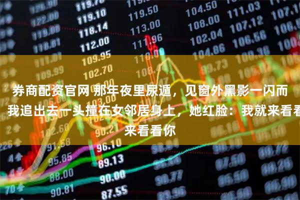 券商配资官网 那年夜里尿遁，见窗外黑影一闪而过，我追出去一头撞在女邻居身上，她红脸：我就来看看你