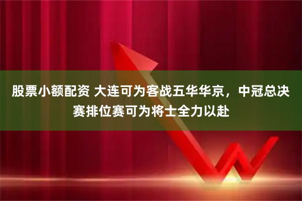 股票小额配资 大连可为客战五华华京，中冠总决赛排位赛可为将士全力以赴