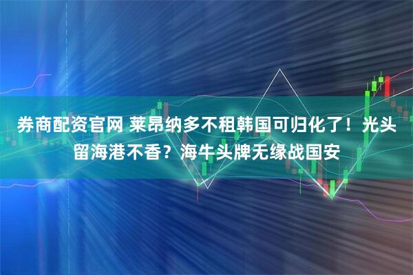 券商配资官网 莱昂纳多不租韩国可归化了！光头留海港不香？海牛头牌无缘战国安