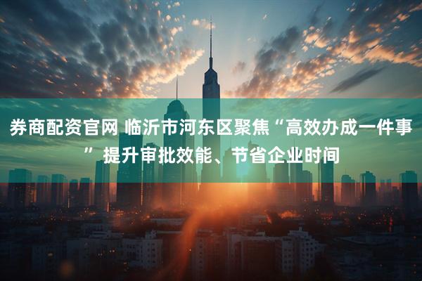 券商配资官网 临沂市河东区聚焦“高效办成一件事” 提升审批效能、节省企业时间