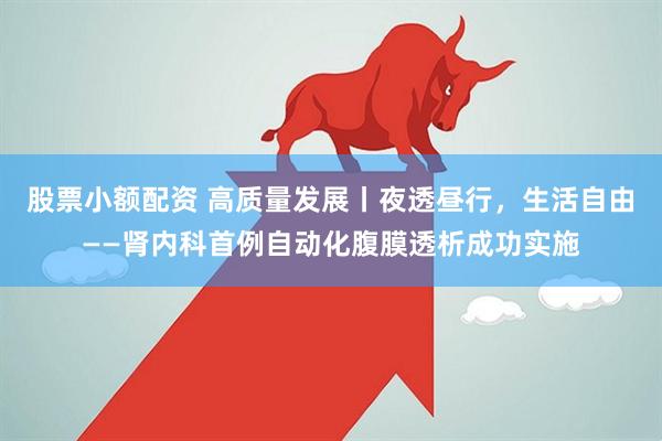 股票小额配资 高质量发展丨夜透昼行，生活自由——肾内科首例自动化腹膜透析成功实施