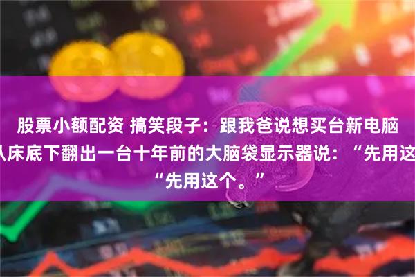 股票小额配资 搞笑段子：跟我爸说想买台新电脑，他从床底下翻出一台十年前的大脑袋显示器说：“先用这个。”