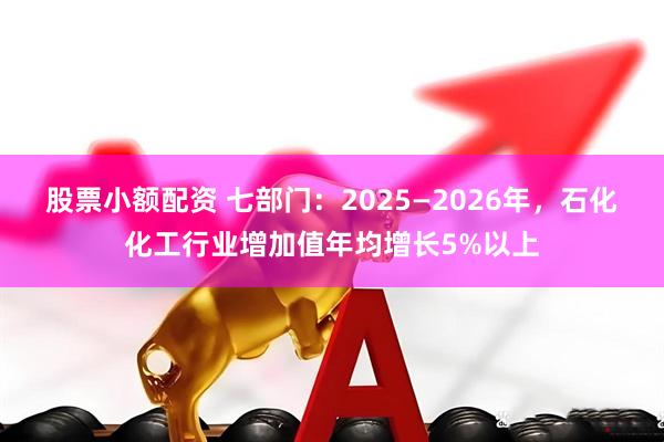 股票小额配资 七部门：2025—2026年，石化化工行业增加值年均增长5%以上
