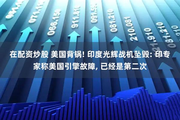 在配资炒股 美国背锅! 印度光辉战机坠毁: 印专家称美国引擎故障, 已经是第二次