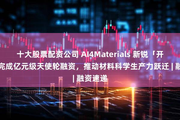 十大股票配资公司 AI4Materials 新锐「开物纪」完成亿元级天使轮融资，推动材料科学生产力跃迁 | 融资速递