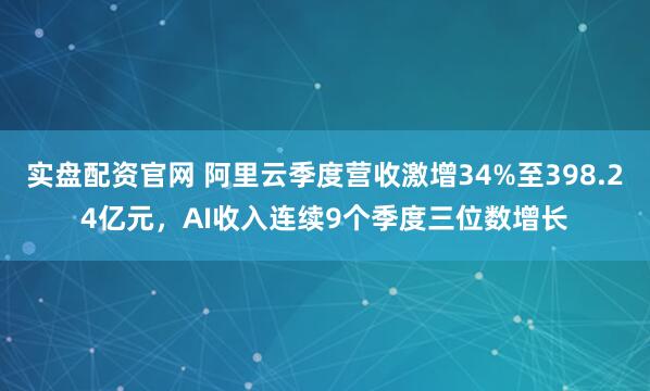 实盘配资官网 阿里云季度营收激增34%至398.24亿元，AI收入连续9个季度三位数增长