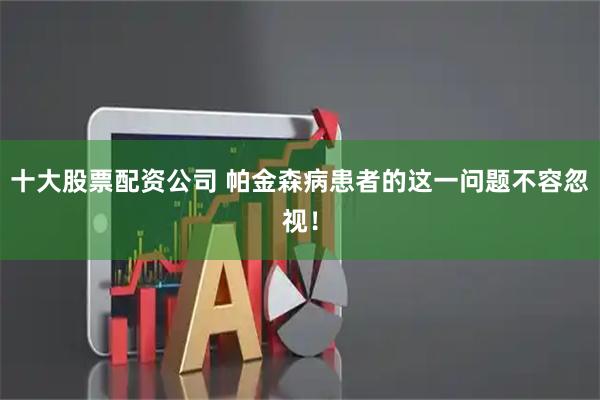 十大股票配资公司 帕金森病患者的这一问题不容忽视！