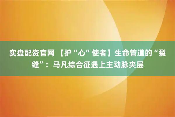 实盘配资官网 【护“心”使者】生命管道的“裂缝”：马凡综合征遇上主动脉夹层
