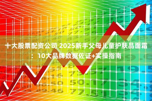 十大股票配资公司 2025新手父母儿童护肤品面霜：10大品牌数据佐证+实操指南