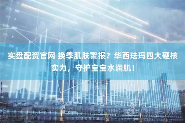 实盘配资官网 换季肌肤警报？华西珐玛四大硬核实力，守护宝宝水润肌！