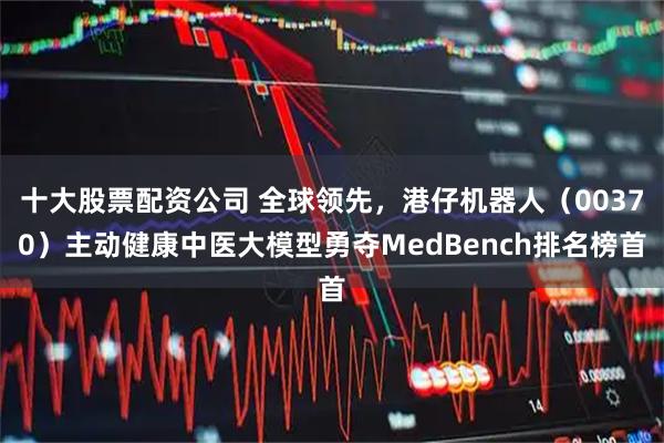 十大股票配资公司 全球领先，港仔机器人（00370）主动健康中医大模型勇夺MedBench排名榜首