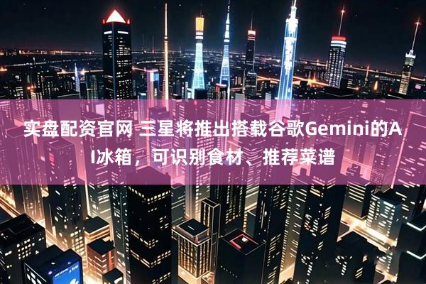 实盘配资官网 三星将推出搭载谷歌Gemini的AI冰箱，可识别食材、推荐菜谱