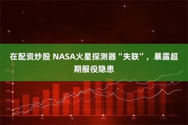 在配资炒股 NASA火星探测器“失联”，暴露超期服役隐患
