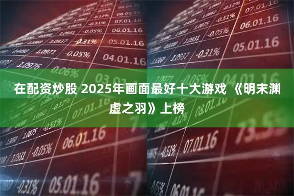 在配资炒股 2025年画面最好十大游戏 《明末渊虚之羽》上榜