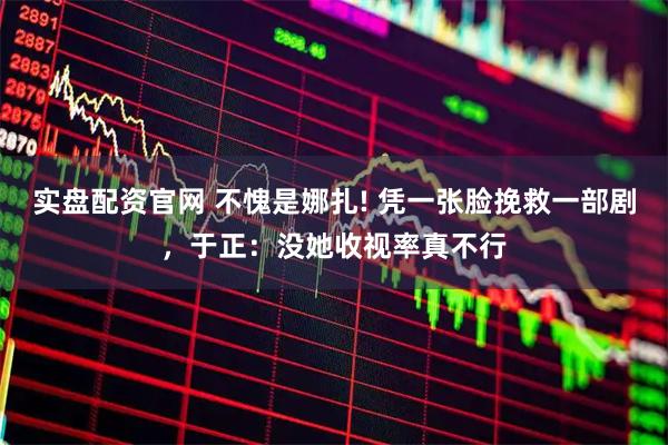 实盘配资官网 不愧是娜扎! 凭一张脸挽救一部剧，于正：没她收视率真不行