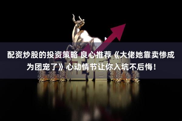 配资炒股的投资策略 良心推荐《大佬她靠卖惨成为团宠了》心动情节让你入坑不后悔！