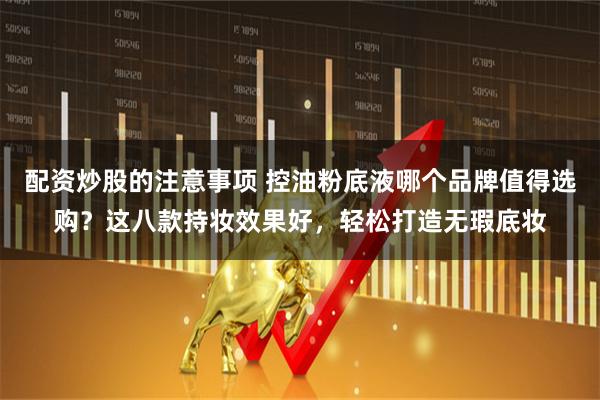 配资炒股的注意事项 控油粉底液哪个品牌值得选购？这八款持妆效果好，轻松打造无瑕底妆