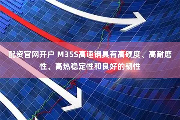 配资官网开户 M35S高速钢具有高硬度、高耐磨性、高热稳定性和良好的韧性