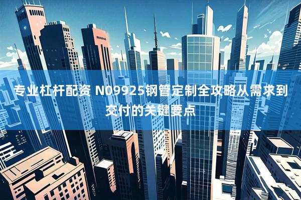 专业杠杆配资 N09925钢管定制全攻略从需求到交付的关键要点
