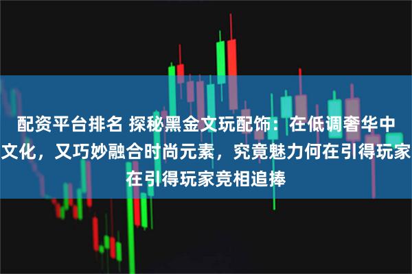 配资平台排名 探秘黑金文玩配饰：在低调奢华中传承深厚文化，又巧妙融合时尚元素，究竟魅力何在引得玩家竞相追捧