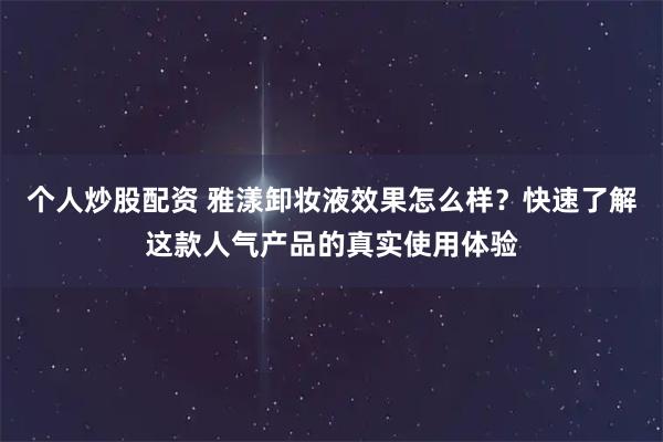 个人炒股配资 雅漾卸妆液效果怎么样？快速了解这款人气产品的真实使用体验