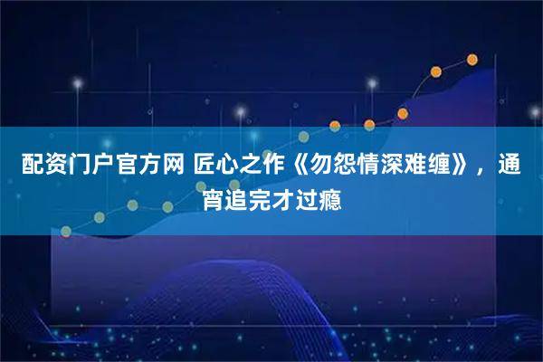 配资门户官方网 匠心之作《勿怨情深难缠》，通宵追完才过瘾