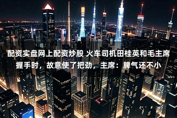 配资实盘网上配资炒股 火车司机田桂英和毛主席握手时，故意使了把劲，主席：脾气还不小