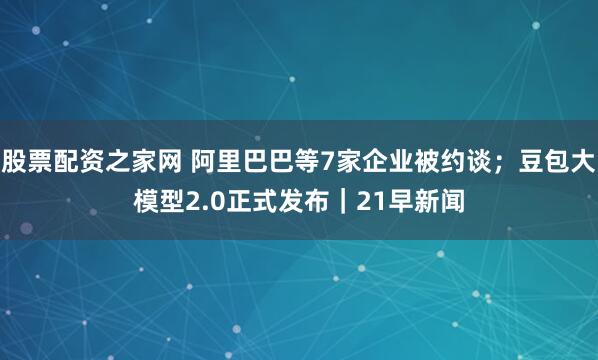 股票配资之家网 阿里巴巴等7家企业被约谈；豆包大模型2.0正式发布｜21早新闻