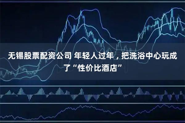 无锡股票配资公司 年轻人过年 , 把洗浴中心玩成了“性价比酒店”