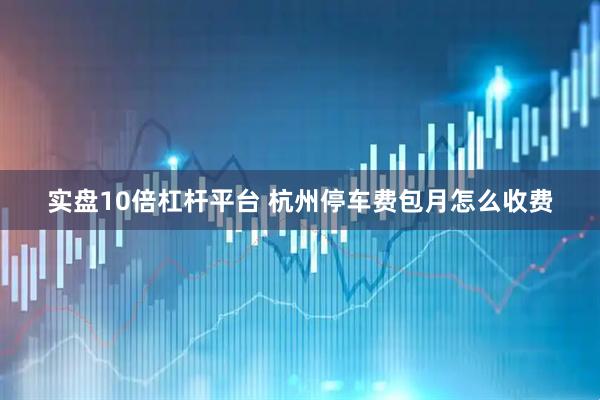 实盘10倍杠杆平台 杭州停车费包月怎么收费
