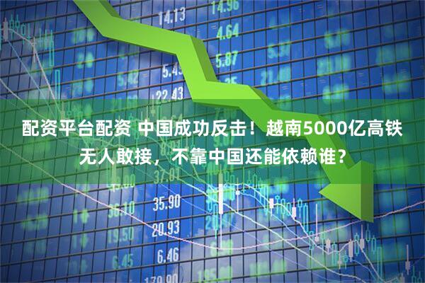 配资平台配资 中国成功反击！越南5000亿高铁无人敢接，不靠中国还能依赖谁？