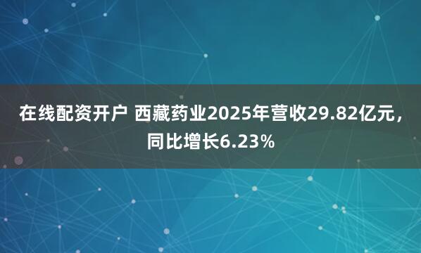 在线配资开户 西藏药业2025年营收29.82亿元，同比增长6.23%