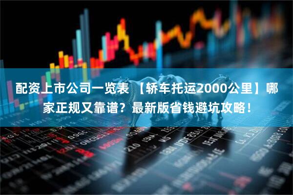 配资上市公司一览表 【轿车托运2000公里】哪家正规又靠谱?最新版省钱避坑攻略!