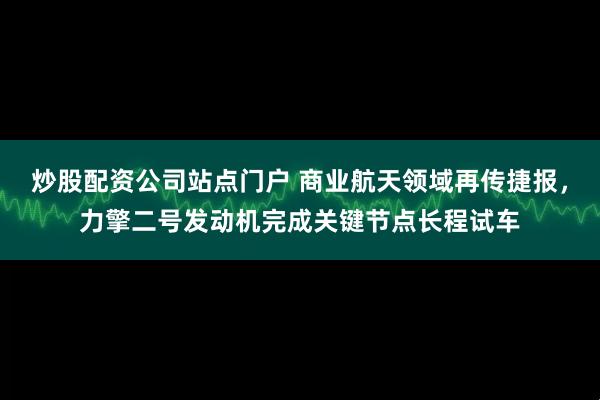 炒股配资公司站点门户 商业航天领域再传捷报,力擎二号发动机完成关键节点长程试车