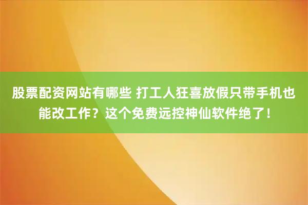股票配资网站有哪些 打工人狂喜放假只带手机也能改工作？这个免费远控神仙软件绝了！