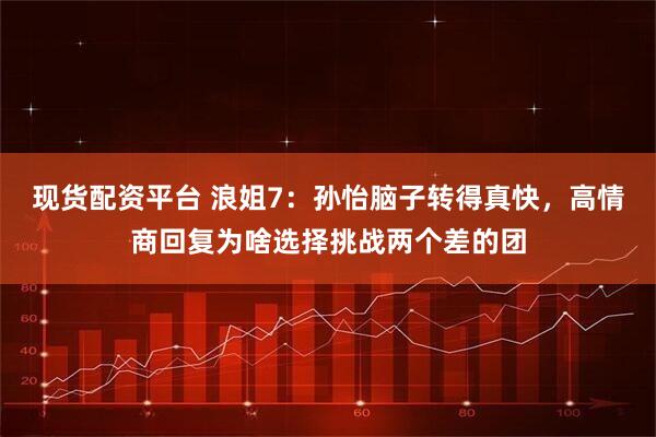 现货配资平台 浪姐7:孙怡脑子转得真快,高情商回复为啥选择挑战两个差的团