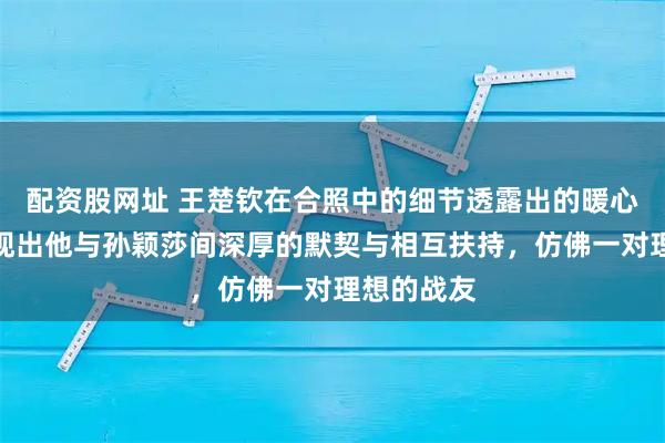 配资股网址 王楚钦在合照中的细节透露出的暖心细腻,展现出他与孙颖莎间深厚的默契与相互扶持,仿佛一对理想的战友