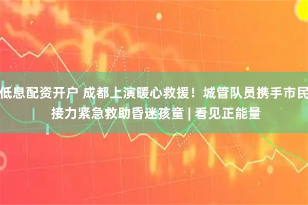 低息配资开户 成都上演暖心救援！城管队员携手市民 接力紧急救助昏迷孩童 | 看见正能量