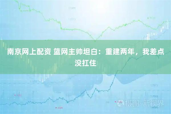南京网上配资 篮网主帅坦白：重建两年，我差点没扛住