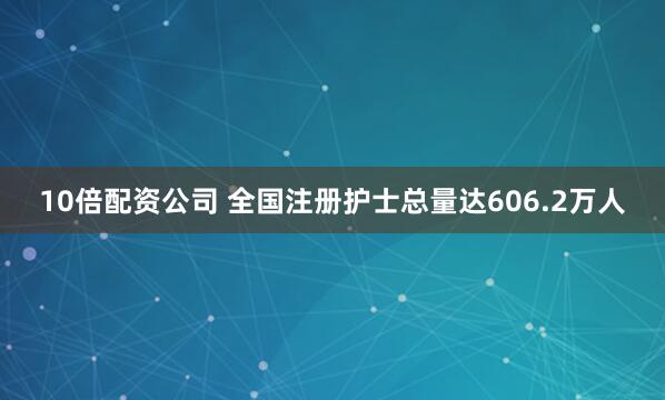 10倍配资公司 全国注册护士总量达606.2万人