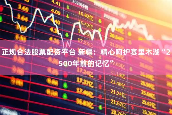 正规合法股票配资平台 新疆：精心呵护赛里木湖“2500年前的记忆”