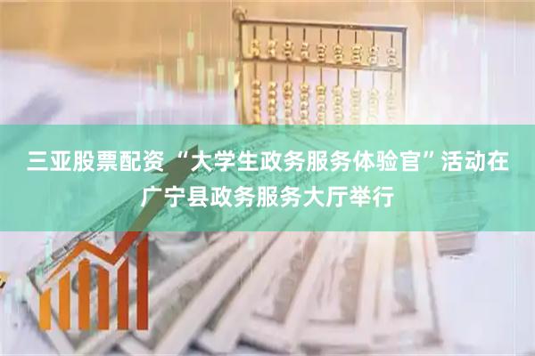 三亚股票配资 “大学生政务服务体验官”活动在广宁县政务服务大厅举行