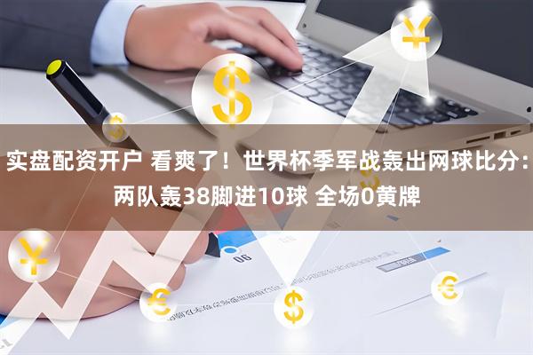 实盘配资开户 看爽了！世界杯季军战轰出网球比分：两队轰38脚进10球 全场0黄牌
