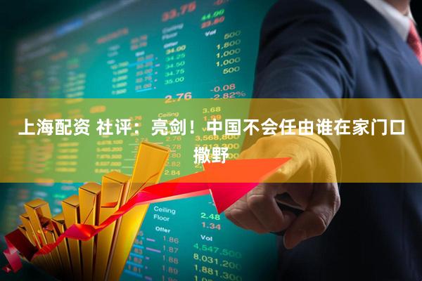 上海配资 社评：亮剑！中国不会任由谁在家门口撒野