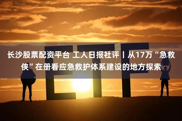 长沙股票配资平台 工人日报社评丨从17万“急救侠”在册看应急救护体系建设的地方探索